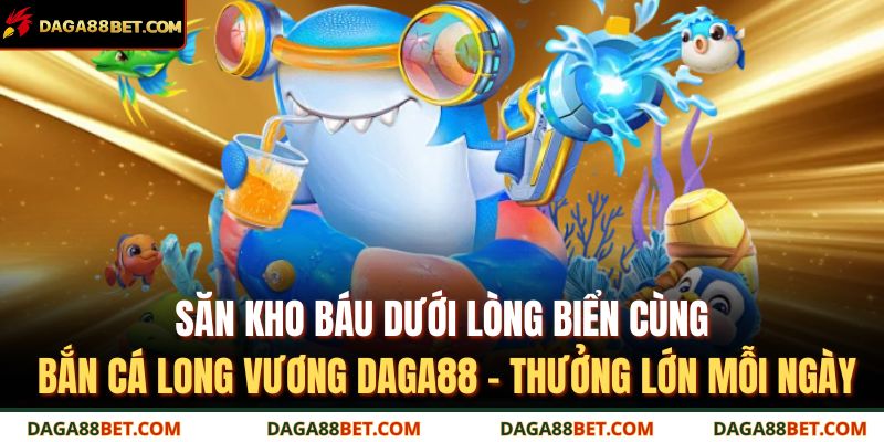 Săn kho báu dưới lòng biển cùng bắn cá long vương DAGA88 – thưởng lớn mỗi ngày